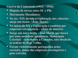 Guerra do Contestado (1912 – 1916)Guerra do Contestado (1912 – 1916)
 Disputa de terras entre SC e PR;Disputa de terras entre SC e PR;
 Movimento Messiânico;Movimento Messiânico;
 No séc. XIX devido a exploração dos caboclos –No séc. XIX devido a exploração dos caboclos –
surge um beato – João Maria;surge um beato – João Maria;
 No início do XX a exploração é também porNo início do XX a exploração é também por
empresas estrangeiras – clima de miséria;empresas estrangeiras – clima de miséria;
 Surge um novo beato – José Maria que buscaSurge um novo beato – José Maria que busca
por uma sociedade igualitária, Monarquiapor uma sociedade igualitária, Monarquia
Celestial – semelhante a Canudos, não obedeciaCelestial – semelhante a Canudos, não obedecia
as ordens da Rep. Velha.as ordens da Rep. Velha.
 Foram violentamente perseguidos pelosForam violentamente perseguidos pelos
coronéis, donos das empresas estrangeiras ecoronéis, donos das empresas estrangeiras e
pelo exército.pelo exército.
 