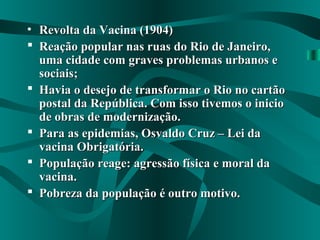 • Revolta da Vacina (1904)Revolta da Vacina (1904)
 Reação popular nas ruas do Rio de Janeiro,Reação popular nas ruas do Rio de Janeiro,
uma cidade com graves problemas urbanos euma cidade com graves problemas urbanos e
sociais;sociais;
 Havia o desejo de transformar o Rio no cartãoHavia o desejo de transformar o Rio no cartão
postal da República. Com isso tivemos o iniciopostal da República. Com isso tivemos o inicio
de obras de modernização.de obras de modernização.
 Para as epidemias, Osvaldo Cruz – Lei daPara as epidemias, Osvaldo Cruz – Lei da
vacina Obrigatória.vacina Obrigatória.
 População reage: agressão física e moral daPopulação reage: agressão física e moral da
vacina.vacina.
 Pobreza da população é outro motivo.Pobreza da população é outro motivo.
 