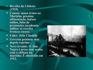 • Revolta da ChibataRevolta da Chibata
(1910)(1910)
 Causas: maus tratos naCausas: maus tratos na
Marinha, péssimaMarinha, péssima
alimentação, baixosalimentação, baixos
soldos, falta desoldos, falta de
promoções (academiapromoções (academia
militar só recebiamilitar só recebia
brancos ricos);brancos ricos);
 Líder: João CândidoLíder: João Cândido
 Governo promete masGoverno promete mas
depois reprime.depois reprime.
 Novo levante: O Alm.Novo levante: O Alm.
Negro é preso mas acabaNegro é preso mas acaba
com a chibata nacom a chibata na
marinha. É absolvido emmarinha. É absolvido em
1912.1912.
 