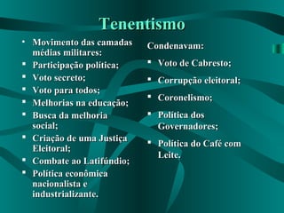 TenentismoTenentismo
• Movimento das camadasMovimento das camadas
médias militares:médias militares:
 Participação política;Participação política;
 Voto secreto;Voto secreto;
 Voto para todos;Voto para todos;
 Melhorias na educação;Melhorias na educação;
 Busca da melhoriaBusca da melhoria
social;social;
 Criação de uma JustiçaCriação de uma Justiça
Eleitoral;Eleitoral;
 Combate ao Latifúndio;Combate ao Latifúndio;
 Política econômicaPolítica econômica
nacionalista enacionalista e
industrializante.industrializante.
Condenavam:Condenavam:
 Voto de Cabresto;Voto de Cabresto;
 Corrupção eleitoral;Corrupção eleitoral;
 Coronelismo;Coronelismo;
 Política dosPolítica dos
Governadores;Governadores;
 Política do Café comPolítica do Café com
Leite.Leite.
 