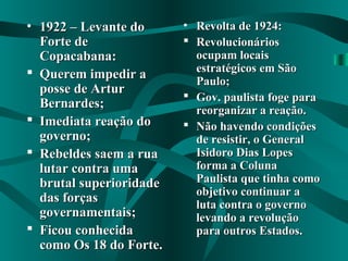 • 1922 – Levante do1922 – Levante do
Forte deForte de
Copacabana:Copacabana:
 Querem impedir aQuerem impedir a
posse de Arturposse de Artur
Bernardes;Bernardes;
 Imediata reação doImediata reação do
governo;governo;
 Rebeldes saem a ruaRebeldes saem a rua
lutar contra umalutar contra uma
brutal superioridadebrutal superioridade
das forçasdas forças
governamentais;governamentais;
 Ficou conhecidaFicou conhecida
como Os 18 do Forte.como Os 18 do Forte.
• Revolta de 1924:Revolta de 1924:
 RevolucionáriosRevolucionários
ocupam locaisocupam locais
estratégicos em Sãoestratégicos em São
Paulo;Paulo;
 Gov. paulista foge paraGov. paulista foge para
reorganizar a reação.reorganizar a reação.
 Não havendo condiçõesNão havendo condições
de resistir, o Generalde resistir, o General
Isidoro Dias LopesIsidoro Dias Lopes
forma a Colunaforma a Coluna
Paulista que tinha comoPaulista que tinha como
objetivo continuar aobjetivo continuar a
luta contra o governoluta contra o governo
levando a revoluçãolevando a revolução
para outros Estados.para outros Estados.
 