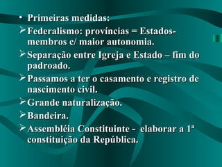 • Primeiras medidas:Primeiras medidas:
Federalismo: províncias = Estados-Federalismo: províncias = Estados-
membros c/ maior autonomia.membros c/ maior autonomia.
Separação entre Igreja e Estado – fim doSeparação entre Igreja e Estado – fim do
padroado.padroado.
Passamos a ter o casamento e registro dePassamos a ter o casamento e registro de
nascimento civil.nascimento civil.
Grande naturalização.Grande naturalização.
Bandeira.Bandeira.
Assembléia Constituinte - elaborar a 1ªAssembléia Constituinte - elaborar a 1ª
constituição da República.constituição da República.
 