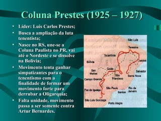 Coluna Prestes (1925 – 1927)Coluna Prestes (1925 – 1927)
• Líder: Luis Carlos Prestes;Líder: Luis Carlos Prestes;
• Busca a ampliação da lutaBusca a ampliação da luta
tenentista;tenentista;
• Nasce no RS, une-se aNasce no RS, une-se a
Coluna Paulista no PR, vaiColuna Paulista no PR, vai
até o Nordeste e se dissolveaté o Nordeste e se dissolve
na Bolívia;na Bolívia;
• Movimento tenta ganharMovimento tenta ganhar
simpatizantes para osimpatizantes para o
tenentismo com atenentismo com a
finalidade de formar umfinalidade de formar um
movimento forte paramovimento forte para
derrubar a Oligarquia;derrubar a Oligarquia;
• Falta unidade, movimentoFalta unidade, movimento
passa a ser somente contrapassa a ser somente contra
Artur Bernardes.Artur Bernardes.
 