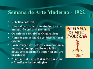 Semana de Arte Moderna - 1922Semana de Arte Moderna - 1922
• Rebelião cultural;Rebelião cultural;
• Busca do abrasileiramento do Brasil –Busca do abrasileiramento do Brasil –
um padrão cultural nacional;um padrão cultural nacional;
• Questiona a republica Oligárquica;Questiona a republica Oligárquica;
• Romper com o padrão estético culturalRomper com o padrão estético cultural
externo;externo;
• Forte reação dos setores conservadores,Forte reação dos setores conservadores,
mas com o tempo as obras e idéiasmas com o tempo as obras e idéias
novas conseguiram se impor na culturanovas conseguiram se impor na cultura
brasileira;brasileira;
• ““Tupi or not Tupi, that is the question”Tupi or not Tupi, that is the question”
– Manifesto Antropofágico.– Manifesto Antropofágico.
 