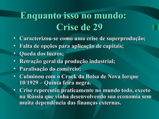 Enquanto isso no mundo:Enquanto isso no mundo:
Crise de 29Crise de 29
• Caracterizou-se como uma crise de superprodução;Caracterizou-se como uma crise de superprodução;
• Falta de opções para aplicação de capitais;Falta de opções para aplicação de capitais;
• Queda dos lucros;Queda dos lucros;
• Retração geral da produção industrial;Retração geral da produção industrial;
• Paralisação do comércio;Paralisação do comércio;
• Culminou com o Crack da Bolsa de Nova IorqueCulminou com o Crack da Bolsa de Nova Iorque
10/1929 – Quinta feira negra.10/1929 – Quinta feira negra.
• Crise repercutiu praticamente no mundo todo, excetoCrise repercutiu praticamente no mundo todo, exceto
na Rússia que vinha desenvolvendo sua economia semna Rússia que vinha desenvolvendo sua economia sem
muita dependência das finanças externas.muita dependência das finanças externas.
 