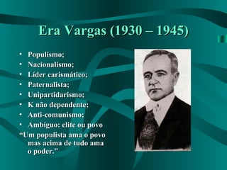 Era Vargas (1930 – 1945)Era Vargas (1930 – 1945)
• Populismo;Populismo;
• Nacionalismo;Nacionalismo;
• Líder carismático;Líder carismático;
• Paternalista;Paternalista;
• Unipartidarismo;Unipartidarismo;
• K não dependente;K não dependente;
• Anti-comunismo;Anti-comunismo;
• Ambíguo: elite ou povoAmbíguo: elite ou povo
““Um populista ama o povoUm populista ama o povo
mas acima de tudo amamas acima de tudo ama
o poder.”o poder.”
 