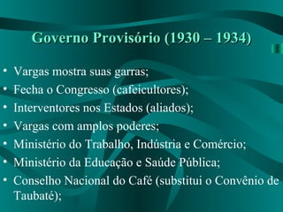 Governo Provisório (1930 – 1934)Governo Provisório (1930 – 1934)
• Vargas mostra suas garras;
• Fecha o Congresso (cafeicultores);
• Interventores nos Estados (aliados);
• Vargas com amplos poderes;
• Ministério do Trabalho, Indústria e Comércio;
• Ministério da Educação e Saúde Pública;
• Conselho Nacional do Café (substitui o Convênio de
Taubaté);
 