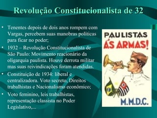 Revolução Constitucionalista de 32Revolução Constitucionalista de 32
• Tenentes depois de dois anos rompem com
Vargas, percebem suas manobras políticas
para ficar no poder;
• 1932 – Revolução Constitucionalista de
São Paulo: Movimento reacionário da
oligarquia paulista. Houve derrota militar
mas suas reivindicações foram atendidas.
• Constituição de 1934: liberal e
centralizadora. Voto secreto, Direitos
trabalhistas e Nacionalismo econômico;
• Voto feminino, leis trabalhistas,
representação classista no Poder
Legislativo,...
 