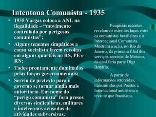 • 1935 Vargas coloca a ANL na1935 Vargas coloca a ANL na
ilegalidade – “movimentoilegalidade – “movimento
controlado por perigososcontrolado por perigosos
comunistas”;comunistas”;
• Alguns tenentes simpáticos aAlguns tenentes simpáticos a
causa socialista fazem revoltascausa socialista fazem revoltas
em alguns quartéis no RS, PE eem alguns quartéis no RS, PE e
RN;RN;
• Todos prontamente dominadosTodos prontamente dominados
pelas forças governamentais;pelas forças governamentais;
• Serviu de pretexto para oServiu de pretexto para o
governo se tornar ainda maisgoverno se tornar ainda mais
autoritário. Em nome doautoritário. Em nome do
“perigo comunista” fora presos“perigo comunista” fora presos
diversos sindicalistas, militaresdiversos sindicalistas, militares
e intelectuais acusados dee intelectuais acusados de
atividades subversivas.atividades subversivas.
Intentona Comunista - 1935Intentona Comunista - 1935
Pesquisas recentes
revelam os estreitos laços entre
os comunistas brasileiros e a
Internacional Comunista.
Mostram a ação, no Rio de
Janeiro, da primeira filial dos
serviços secretos de Moscou,
da qual faria parte Olga
Benário.
A partir de
informações retorcidas,
transmitidas por Prestes a
Internacional autorizou o
levante que fracassou.
 
