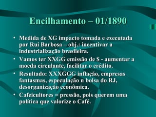 Encilhamento – 01/1890Encilhamento – 01/1890
• Medida de XG impacto tomada e executadaMedida de XG impacto tomada e executada
por Rui Barbosa – obj.: incentivar apor Rui Barbosa – obj.: incentivar a
industrialização brasileira.industrialização brasileira.
• Vamos ter XXGG emissão de $ - aumentar aVamos ter XXGG emissão de $ - aumentar a
moeda circulante, facilitar o crédito.moeda circulante, facilitar o crédito.
• Resultado: XXXGGG inflação, empresasResultado: XXXGGG inflação, empresas
fantasmas, especulação n bolsa do RJ,fantasmas, especulação n bolsa do RJ,
desorganização econômica.desorganização econômica.
• Cafeicultores = pressão, pois querem umaCafeicultores = pressão, pois querem uma
política que valorize o Café.política que valorize o Café.
 