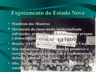 Esgotamento do Estado NovoEsgotamento do Estado Novo
• Manifesto dos Mineiros:Manifesto dos Mineiros:
 Movimento da classe média intelectualizadaMovimento da classe média intelectualizada
(advogados, professores, jornalistas...) que pregam(advogados, professores, jornalistas...) que pregam
a democratização do Brasil sem Vargas;a democratização do Brasil sem Vargas;
• Reação: QUERENISMO. Campanha pró-Vargas;Reação: QUERENISMO. Campanha pró-Vargas;
• Mas renuncia em 10/1945, depois de promover aMas renuncia em 10/1945, depois de promover a
reorganização democrática, com a regulamentaçãoreorganização democrática, com a regulamentação
eleitoral e abertura partidária.eleitoral e abertura partidária.
• Obs.: Vargas não abandona a política, é eleitoObs.: Vargas não abandona a política, é eleito
senador pelo RS.senador pelo RS.
 