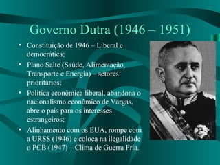 Governo Dutra (1946 – 1951)
• Constituição de 1946 – Liberal e
democrática;
• Plano Salte (Saúde, Alimentação,
Transporte e Energia) – setores
prioritários;
• Política econômica liberal, abandona o
nacionalismo econômico de Vargas,
abre o país para os interesses
estrangeiros;
• Alinhamento com os EUA, rompe com
a URSS (1946) e coloca na ilegalidade
o PCB (1947) – Clima de Guerra Fria.
 