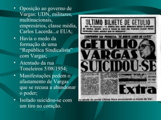 • Oposição ao governo de
Vargas: UDN, militares,
multinacionais,
empresários, classe média,
Carlos Lacerda...e EUA;
• Havia o medo da
formação de uma
“República Sindicalista”
com Vargas;
• Atentado da rua
Toneleiros 5/08/1954;
• Manifestações pedem o
afastamento de Vargas
que se recusa a abandonar
o poder;
• Isolado suicidou-se com
um tiro no coração.
 