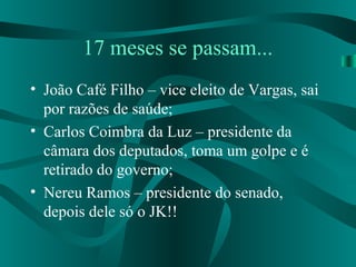 17 meses se passam...
• João Café Filho – vice eleito de Vargas, sai
por razões de saúde;
• Carlos Coimbra da Luz – presidente da
câmara dos deputados, toma um golpe e é
retirado do governo;
• Nereu Ramos – presidente do senado,
depois dele só o JK!!
 