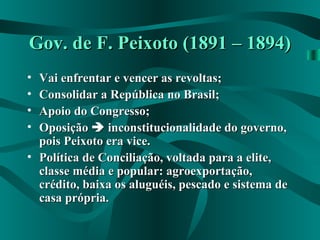 Gov. de F. Peixoto (1891 – 1894)Gov. de F. Peixoto (1891 – 1894)
• Vai enfrentar e vencer as revoltas;Vai enfrentar e vencer as revoltas;
• Consolidar a República no Brasil;Consolidar a República no Brasil;
• Apoio do Congresso;Apoio do Congresso;
• OposiçãoOposição  inconstitucionalidade do governo,inconstitucionalidade do governo,
pois Peixoto era vice.pois Peixoto era vice.
• Política de Conciliação, voltada para a elite,Política de Conciliação, voltada para a elite,
classe média e popular: agroexportação,classe média e popular: agroexportação,
crédito, baixa os aluguéis, pescado e sistema decrédito, baixa os aluguéis, pescado e sistema de
casa própria.casa própria.
 