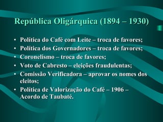 República Oligárquica (1894 – 1930) Política do Café com Leite – troca de favores; Política dos Governadores – troca de favores; Coronelismo – troca de favores; Voto de Cabresto – eleições fraudulentas; Comissão Verificadora – aprovar os nomes dos eleitos; Política de Valorização do Café – 1906 – Acordo de Taubaté. 