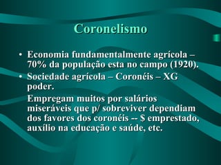 Coronelismo Economia fundamentalmente agrícola – 70% da população esta no campo (1920). Sociedade agrícola – Coronéis – XG poder. Empregam muitos por salários miseráveis que p/ sobreviver dependiam dos favores dos coronéis -- $ emprestado, auxílio na educação e saúde, etc. 