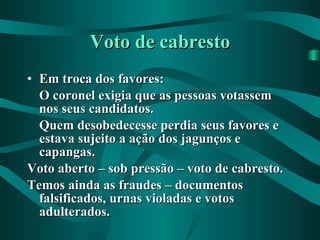 Voto de cabresto Em troca dos favores: O coronel exigia que as pessoas votassem nos seus candidatos. Quem desobedecesse perdia seus favores e estava sujeito a ação dos jagunços e capangas. Voto aberto – sob pressão – voto de cabresto. Temos ainda as fraudes – documentos falsificados, urnas violadas e votos adulterados. 