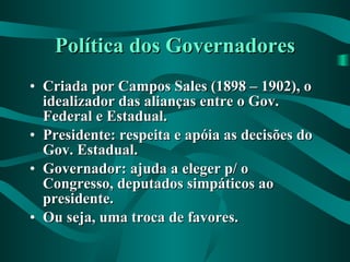 Política dos Governadores Criada por Campos Sales (1898 – 1902), o idealizador das alianças entre o Gov. Federal e Estadual. Presidente: respeita e apóia as decisões do Gov. Estadual. Governador: ajuda a eleger p/ o Congresso, deputados simpáticos ao presidente. Ou seja, uma troca de favores. 
