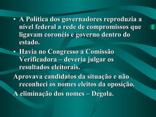A Política dos governadores reproduzia a nível federal a rede de compromissos que ligavam coronéis e governo dentro do estado. Havia no Congresso a Comissão Verificadora – deveria julgar os resultados eleitorais. Aprovava candidatos da situação e não reconheci os nomes eleitos da oposição. A eliminação dos nomes – Degola. 