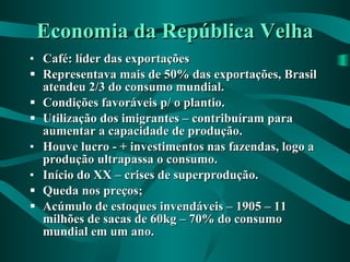 Economia da República Velha Café: líder das exportações Representava mais de 50% das exportações, Brasil atendeu 2/3 do consumo mundial. Condições favoráveis p/ o plantio. Utilização dos imigrantes – contribuíram para aumentar a capacidade de produção. Houve lucro - + investimentos nas fazendas, logo a produção ultrapassa o consumo. Início do XX – crises de superprodução. Queda nos preços; Acúmulo de estoques invendáveis – 1905 – 11 milhões de sacas de 60kg – 70% do consumo mundial em um ano. 