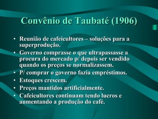 Convênio de Taubaté (1906) Reunião de cafeicultores – soluções para a superprodução. Governo comprasse o que ultrapassasse a procura do mercado p/ depois ser vendido quando os preços se normalizassem. P/ comprar o governo fazia empréstimos. Estoques crescem. Preços mantidos artificialmente. Cafeicultores continuam tendo lucros e aumentando a produção do café.   