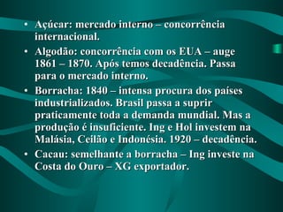 Açúcar: mercado interno – concorrência internacional. Algodão: concorrência com os EUA – auge 1861 – 1870. Após temos decadência. Passa para o mercado interno. Borracha: 1840 – intensa procura dos países industrializados. Brasil passa a suprir praticamente toda a demanda mundial. Mas a produção é insuficiente. Ing e Hol investem na Malásia, Ceilão e Indonésia. 1920 – decadência. Cacau: semelhante a borracha – Ing investe na Costa do Ouro – XG exportador. 