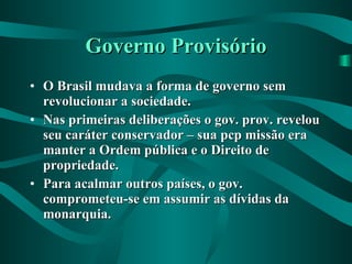 Governo Provisório O Brasil mudava a forma de governo sem revolucionar a sociedade. Nas primeiras deliberações o gov. prov. revelou seu caráter conservador – sua pcp missão era manter a Ordem pública e o Direito de propriedade. Para acalmar outros países, o gov. comprometeu-se em assumir as dívidas da monarquia.   