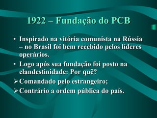 1922 – Fundação do PCB Inspirado na vitória comunista na Rússia – no Brasil foi bem recebido pelos líderes operários. Logo após sua fundação foi posto na clandestinidade: Por quê? Comandado pelo estrangeiro; Contrário a ordem pública do país. 