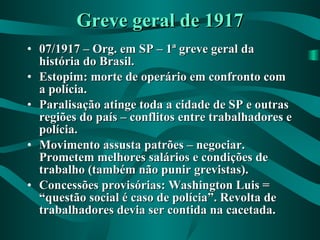 Greve geral de 1917 07/1917 – Org. em SP – 1ª greve geral da história do Brasil. Estopim: morte de operário em confronto com a polícia. Paralisação atinge toda a cidade de SP e outras regiões do país – conflitos entre trabalhadores e polícia. Movimento assusta patrões – negociar. Prometem melhores salários e condições de trabalho (também não punir grevistas). Concessões provisórias: Washington Luis = “questão social é caso de polícia”. Revolta de trabalhadores devia ser contida na cacetada. 