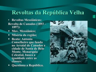 Revoltas da República Velha Revoltas Messiânicas: Revolta de Canudos (1893 – 1897): Mov. Messiânico; Miséria da região; Beato: Antonio Conselheiro que funda no Arraial de Canudos a cidade de Santa de Belo Monte. Monarquia Celestial, busca a igualdade entre as classes; Questiona a República. 