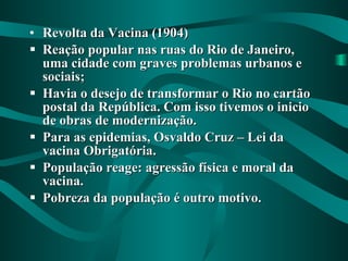 Revolta da Vacina (1904) Reação popular nas ruas do Rio de Janeiro, uma cidade com graves problemas urbanos e sociais; Havia o desejo de transformar o Rio no cartão postal da República. Com isso tivemos o inicio de obras de modernização. Para as epidemias, Osvaldo Cruz – Lei da vacina Obrigatória. População reage: agressão física e moral da vacina. Pobreza da população é outro motivo. 