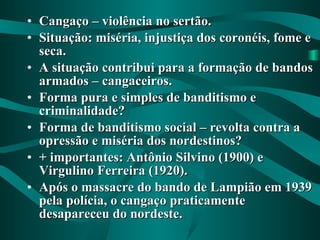 Cangaço – violência no sertão. Situação: miséria, injustiça dos coronéis, fome e seca. A situação contribui para a formação de bandos armados – cangaceiros. Forma pura e simples de banditismo e criminalidade? Forma de banditismo social – revolta contra a opressão e miséria dos nordestinos? + importantes: Antônio Silvino (1900) e Virgulino Ferreira (1920). Após o massacre do bando de Lampião em 1939 pela polícia, o cangaço praticamente desapareceu do nordeste. 