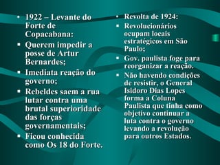 1922 – Levante do Forte de Copacabana: Querem impedir a posse de Artur Bernardes; Imediata reação do governo; Rebeldes saem a rua lutar contra uma brutal superioridade das forças governamentais; Ficou conhecida como Os 18 do Forte. Revolta de 1924: Revolucionários ocupam locais estratégicos em São Paulo; Gov. paulista foge para reorganizar a reação. Não havendo condições de resistir, o General Isidoro Dias Lopes forma a Coluna Paulista que tinha como objetivo continuar a luta contra o governo levando a revolução para outros Estados. 