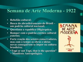 Semana de Arte Moderna - 1922 Rebelião cultural; Busca do abrasileiramento do Brasil – um padrão cultural nacional; Questiona a republica Oligárquica; Romper com o padrão estético cultural externo; Forte reação dos setores conservadores, mas com o tempo as obras e idéias novas conseguiram se impor na cultura brasileira; “ Tupi or not Tupi, that is the question” – Manifesto Antropofágico. 