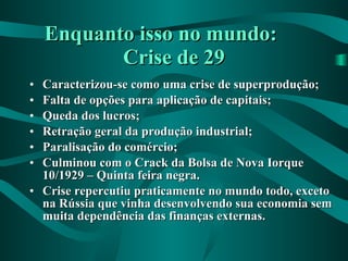 Enquanto isso no mundo:  Crise de 29 Caracterizou-se como uma crise de superprodução; Falta de opções para aplicação de capitais; Queda dos lucros; Retração geral da produção industrial; Paralisação do comércio; Culminou com o Crack da Bolsa de Nova Iorque 10/1929 – Quinta feira negra. Crise repercutiu praticamente no mundo todo, exceto na Rússia que vinha desenvolvendo sua economia sem muita dependência das finanças externas. 