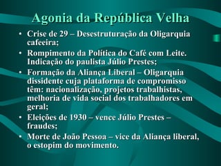 Agonia da República Velha Crise de 29 – Desestruturação da Oligarquia cafeeira; Rompimento da Política do Café com Leite. Indicação do paulista Júlio Prestes; Formação da Aliança Liberal – Oligarquia dissidente cuja plataforma de compromisso têm: nacionalização, projetos trabalhistas, melhoria de vida social dos trabalhadores em geral; Eleições de 1930 – vence Júlio Prestes – fraudes; Morte de João Pessoa – vice da Aliança liberal, o estopim do movimento. 