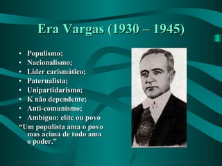Era Vargas (1930 – 1945) Populismo; Nacionalismo; Líder carismático; Paternalista; Unipartidarismo; K não dependente; Anti-comunismo; Ambíguo: elite ou povo “ Um populista ama o povo mas acima de tudo ama o poder.” 