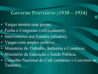 Governo Provisório (1930 – 1934) Vargas mostra suas garras; Fecha o Congresso (cafeicultores); Interventores nos Estados (aliados); Vargas com amplos poderes; Ministério do Trabalho, Indústria e Comércio; Ministério da Educação e Saúde Pública; Conselho Nacional do Café (substitui o Convênio de Taubaté); 