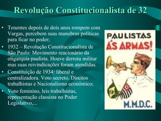 Revolução Constitucionalista de 32 Tenentes depois de dois anos rompem com Vargas, percebem suas manobras políticas para ficar no poder; 1932 – Revolução Constitucionalista de São Paulo: Movimento reacionário da oligarquia paulista. Houve derrota militar mas suas reivindicações foram atendidas. Constituição de 1934: liberal e centralizadora. Voto secreto, Direitos trabalhistas e Nacionalismo econômico; Voto feminino, leis trabalhistas, representação classista no Poder Legislativo,... 