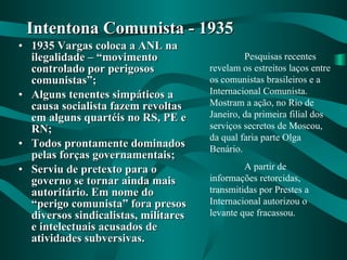 1935 Vargas coloca a ANL na ilegalidade – “movimento controlado por perigosos comunistas”; Alguns tenentes simpáticos a causa socialista fazem revoltas em alguns quartéis no RS, PE e RN; Todos prontamente dominados pelas forças governamentais; Serviu de pretexto para o governo se tornar ainda mais autoritário. Em nome do “perigo comunista” fora presos diversos sindicalistas, militares e intelectuais acusados de atividades subversivas. Intentona Comunista - 1935 Pesquisas recentes revelam os estreitos laços entre os comunistas brasileiros e a Internacional Comunista. Mostram a ação, no Rio de Janeiro, da primeira filial dos serviços secretos de Moscou, da qual faria parte Olga Benário. A partir de informações retorcidas, transmitidas por Prestes a Internacional autorizou o levante que fracassou. 