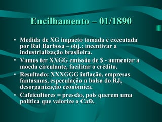 Encilhamento – 01/1890 Medida de XG impacto tomada e executada por Rui Barbosa – obj.: incentivar a industrialização brasileira. Vamos ter XXGG emissão de $ - aumentar a moeda circulante, facilitar o crédito. Resultado: XXXGGG inflação, empresas fantasmas, especulação n bolsa do RJ, desorganização econômica. Cafeicultores = pressão, pois querem uma política que valorize o Café.  