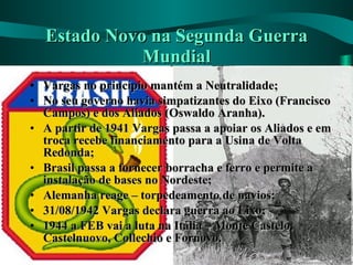 Estado Novo na Segunda Guerra Mundial Vargas no princípio mantém a Neutralidade; No seu governo havia simpatizantes do Eixo (Francisco Campos) e dos Aliados (Oswaldo Aranha). A partir de 1941 Vargas passa a apoiar os Aliados e em troca recebe financiamento para a Usina de Volta Redonda; Brasil passa a fornecer borracha e ferro e permite a instalação de bases no Nordeste; Alemanha reage – torpedeamento de navios; 31/08/1942 Vargas declara guerra ao Eixo; 1944 a FEB vai a luta na Itália – Monte Castelo, Castelnuovo, Collechio e Fornovo. 