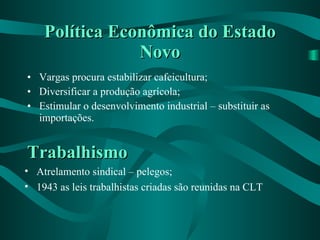 Política Econômica do Estado Novo Vargas procura estabilizar cafeicultura; Diversificar a produção agrícola; Estimular o desenvolvimento industrial – substituir as importações. Trabalhismo Atrelamento sindical – pelegos; 1943 as leis trabalhistas criadas são reunidas na CLT 