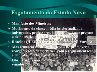 Esgotamento do Estado Novo Manifesto dos Mineiros: Movimento da classe média intelectualizada (advogados, professores, jornalistas...) que pregam a democratização do Brasil sem Vargas; Reação: QUERENISMO. Campanha pró-Vargas; Mas renuncia em 10/1945, depois de promover a reorganização democrática, com a regulamentação eleitoral e abertura partidária. Obs.: Vargas não abandona a política, é eleito senador pelo RS. 