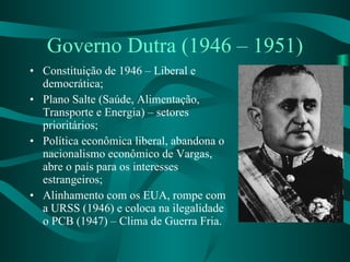 Governo Dutra (1946 – 1951) Constituição de 1946 – Liberal e democrática; Plano Salte (Saúde, Alimentação, Transporte e Energia) – setores prioritários; Política econômica liberal, abandona o nacionalismo econômico de Vargas, abre o país para os interesses estrangeiros; Alinhamento com os EUA, rompe com a URSS (1946) e coloca na ilegalidade o PCB (1947) – Clima de Guerra Fria. 