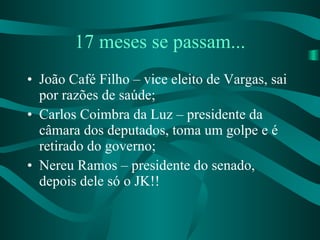 17 meses se passam... João Café Filho – vice eleito de Vargas, sai por razões de saúde; Carlos Coimbra da Luz – presidente da câmara dos deputados, toma um golpe e é retirado do governo; Nereu Ramos – presidente do senado, depois dele só o JK!! 
