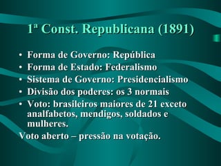 1ª Const. Republicana (1891) Forma de Governo: República Forma de Estado: Federalismo Sistema de Governo: Presidencialismo Divisão dos poderes: os 3 normais Voto: brasileiros maiores de 21 exceto analfabetos, mendigos, soldados e mulheres. Voto aberto – pressão na votação. 
