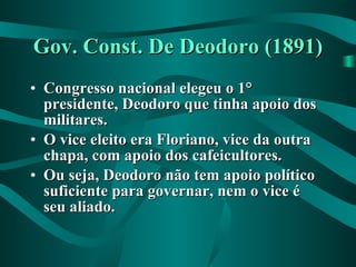 Gov. Const. De Deodoro (1891) Congresso nacional elegeu o 1° presidente, Deodoro que tinha apoio dos militares. O vice eleito era Floriano, vice da outra chapa, com apoio dos cafeicultores. Ou seja, Deodoro não tem apoio político suficiente para governar, nem o vice é seu aliado. 
