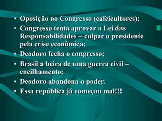 Oposição no Congresso (cafeicultores); Congresso tenta aprovar a Lei das Responsabilidades – culpar o presidente pela crise econômica; Deodoro fecha o congresso; Brasil a beira de uma guerra civil – encilhamento; Deodoro abandona o poder. Essa república já começou mal!!! 